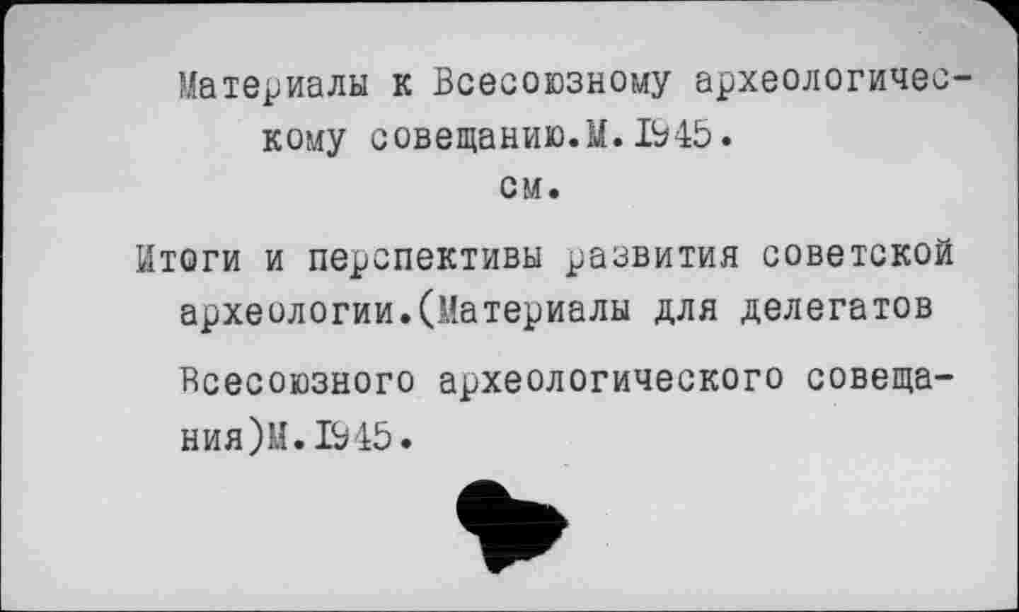 ﻿Материалы к Всесоюзному археологическому совещанию.М. 1945. см.
Итоги и перспективы развития советской археологии.(Материалы для делегатов Всесоюзного археологического совещания )И. 1945.